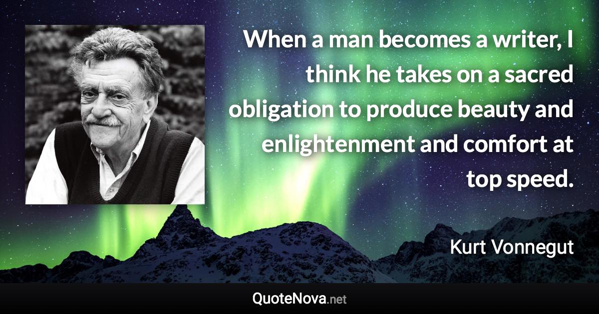 When a man becomes a writer, I think he takes on a sacred obligation to produce beauty and enlightenment and comfort at top speed. - Kurt Vonnegut quote