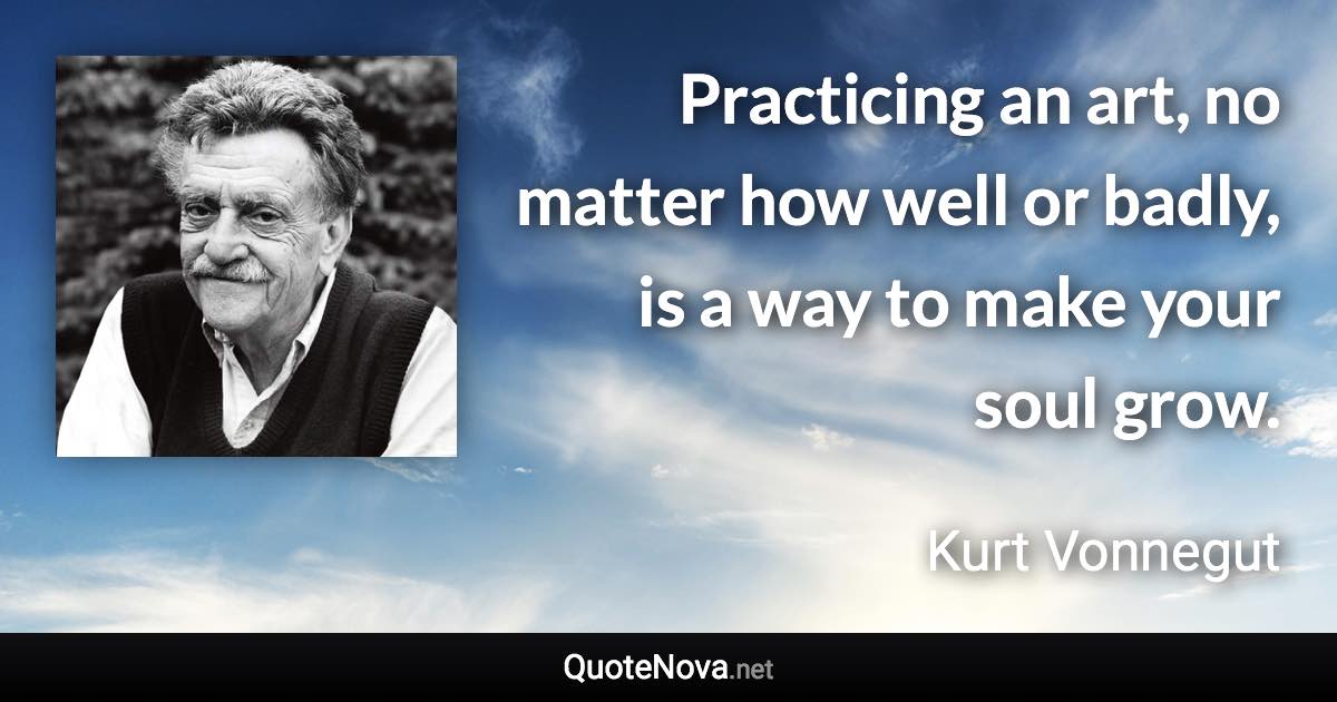 Practicing an art, no matter how well or badly, is a way to make your soul grow. - Kurt Vonnegut quote