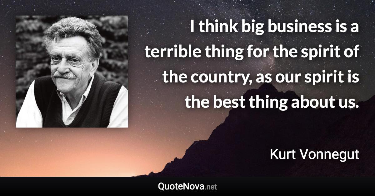 I think big business is a terrible thing for the spirit of the country, as our spirit is the best thing about us. - Kurt Vonnegut quote