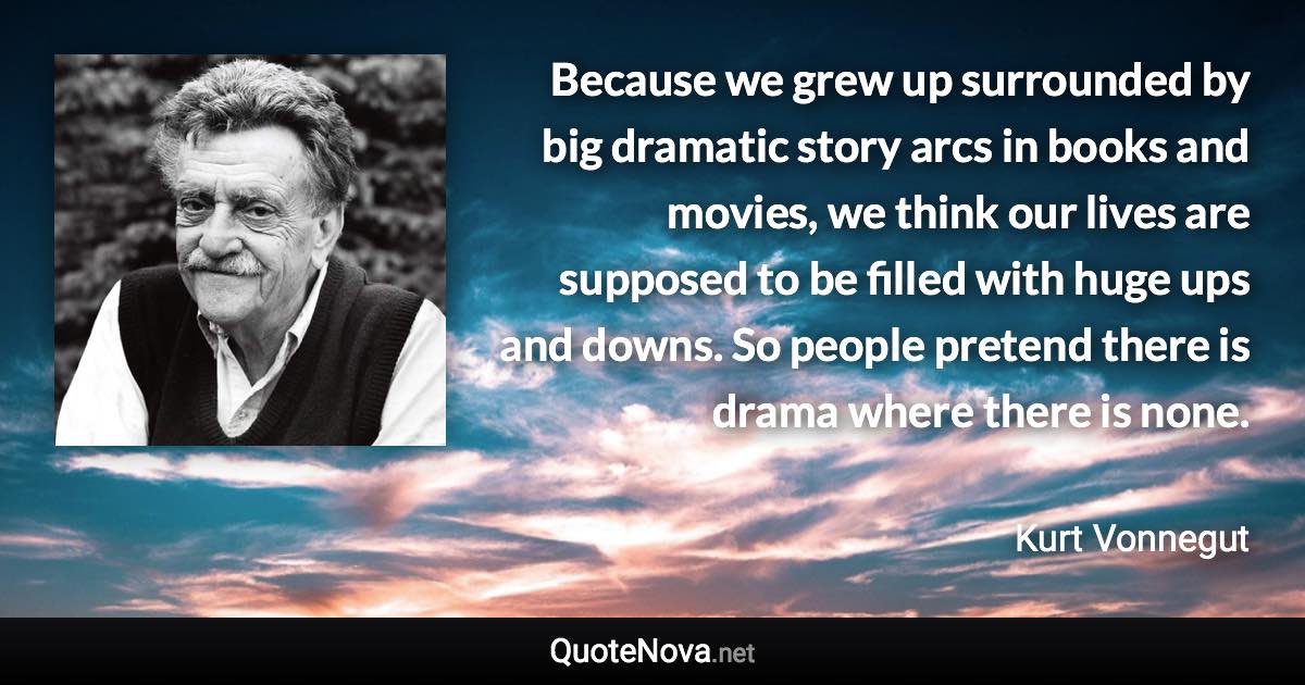 Because we grew up surrounded by big dramatic story arcs in books and movies, we think our lives are supposed to be filled with huge ups and downs. So people pretend there is drama where there is none. - Kurt Vonnegut quote