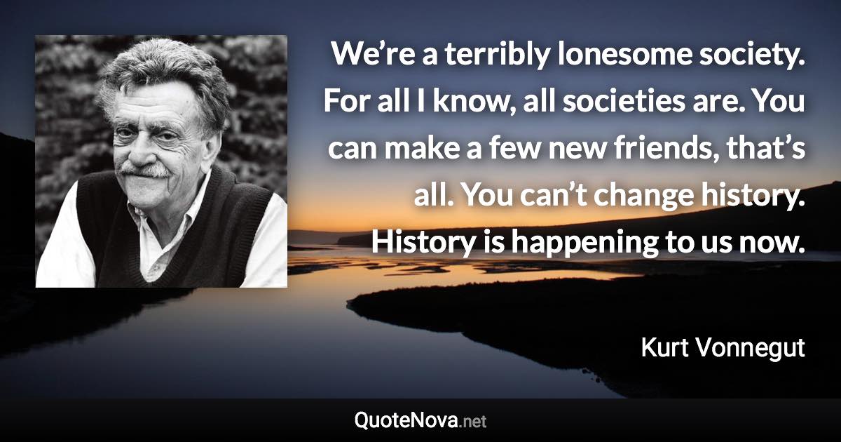 We’re a terribly lonesome society. For all I know, all societies are. You can make a few new friends, that’s all. You can’t change history. History is happening to us now. - Kurt Vonnegut quote