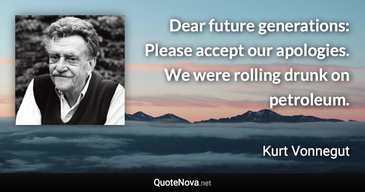 Dear future generations: Please accept our apologies. We were rolling drunk on petroleum. - Kurt Vonnegut quote