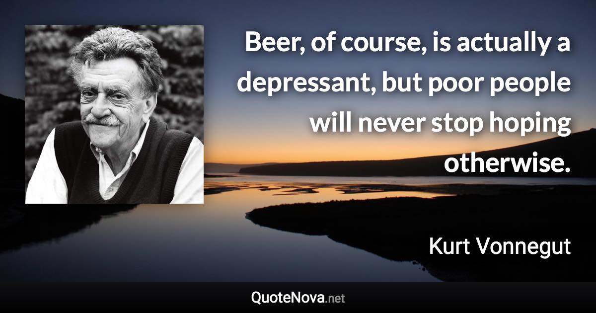 Beer, of course, is actually a depressant, but poor people will never stop hoping otherwise. - Kurt Vonnegut quote