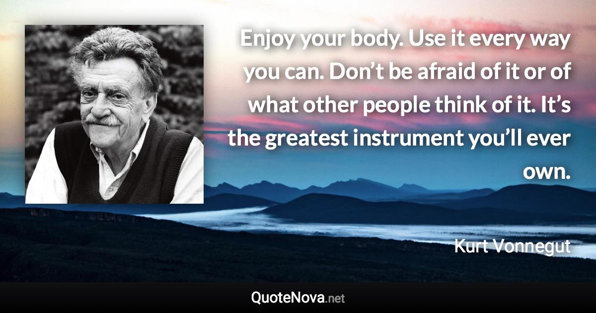 Enjoy your body. Use it every way you can. Don’t be afraid of it or of what other people think of it. It’s the greatest instrument you’ll ever own. - Kurt Vonnegut quote