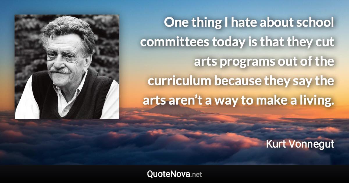 One thing I hate about school committees today is that they cut arts programs out of the curriculum because they say the arts aren’t a way to make a living. - Kurt Vonnegut quote