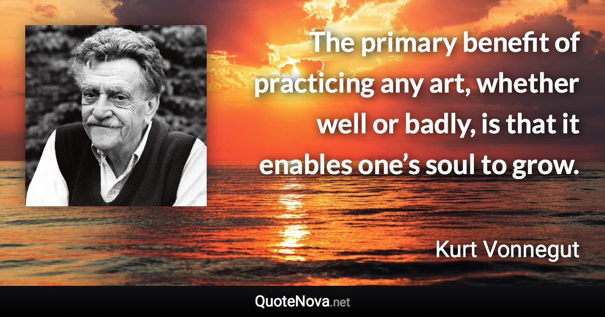 The primary benefit of practicing any art, whether well or badly, is that it enables one’s soul to grow. - Kurt Vonnegut quote