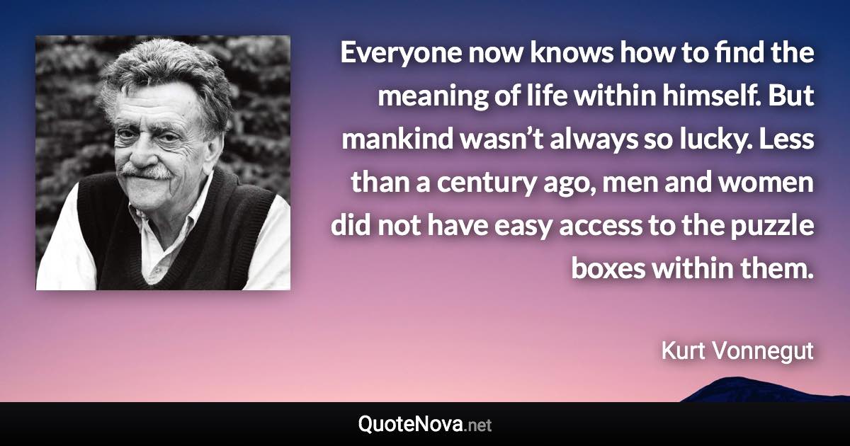 Everyone now knows how to find the meaning of life within himself. But mankind wasn’t always so lucky. Less than a century ago, men and women did not have easy access to the puzzle boxes within them. - Kurt Vonnegut quote