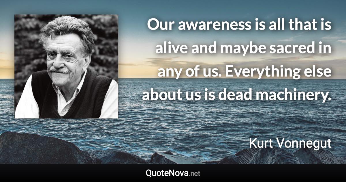 Our awareness is all that is alive and maybe sacred in any of us. Everything else about us is dead machinery. - Kurt Vonnegut quote