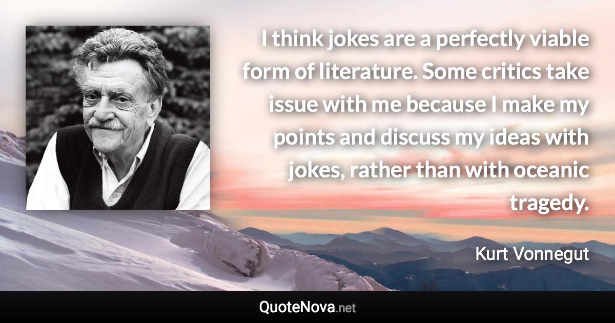 I think jokes are a perfectly viable form of literature. Some critics take issue with me because I make my points and discuss my ideas with jokes, rather than with oceanic tragedy. - Kurt Vonnegut quote