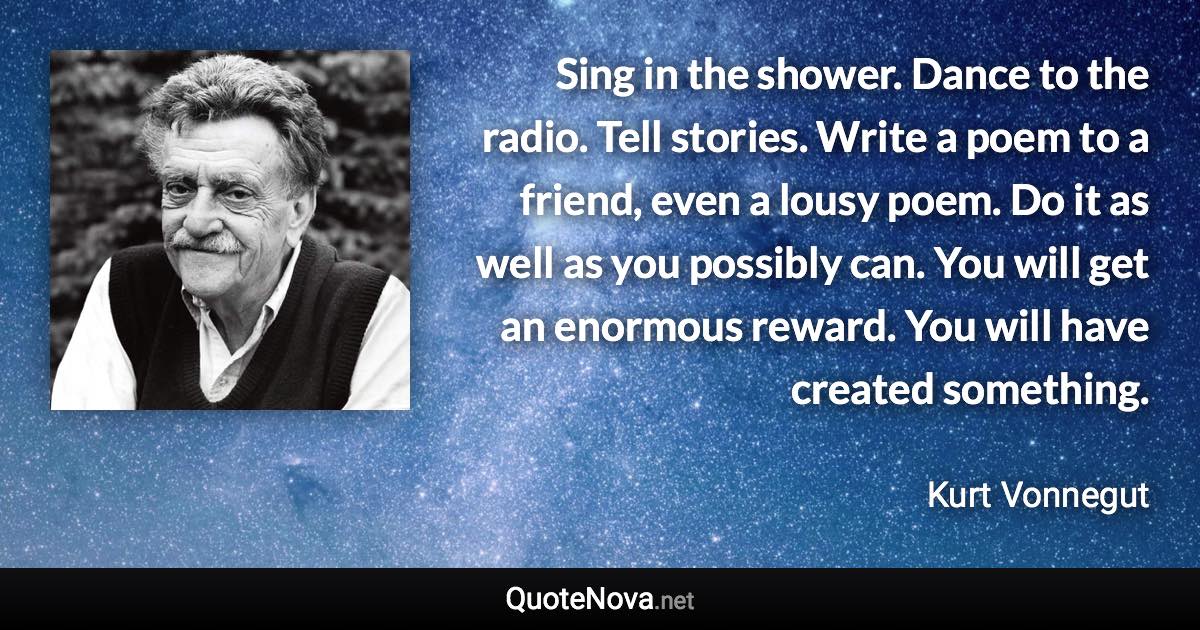 Sing in the shower. Dance to the radio. Tell stories. Write a poem to a friend, even a lousy poem. Do it as well as you possibly can. You will get an enormous reward. You will have created something. - Kurt Vonnegut quote