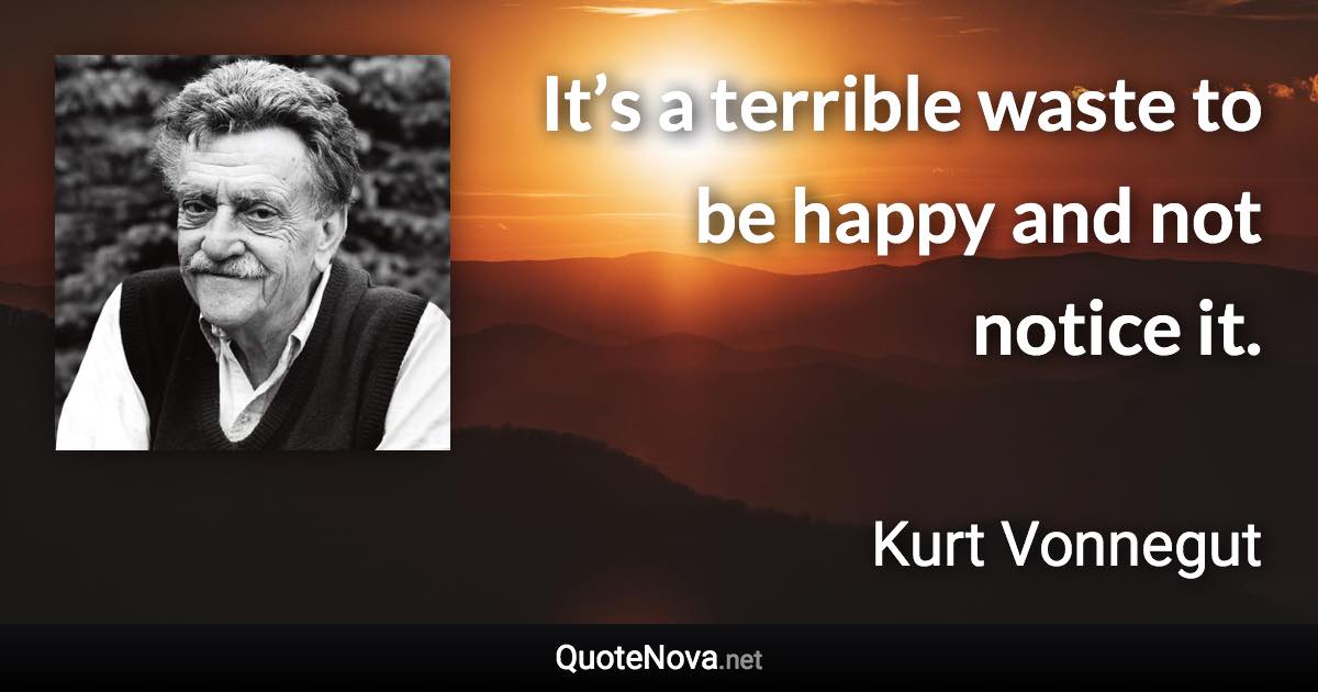 It’s a terrible waste to be happy and not notice it. - Kurt Vonnegut quote