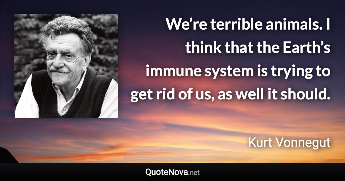 We’re terrible animals. I think that the Earth’s immune system is trying to get rid of us, as well it should. - Kurt Vonnegut quote