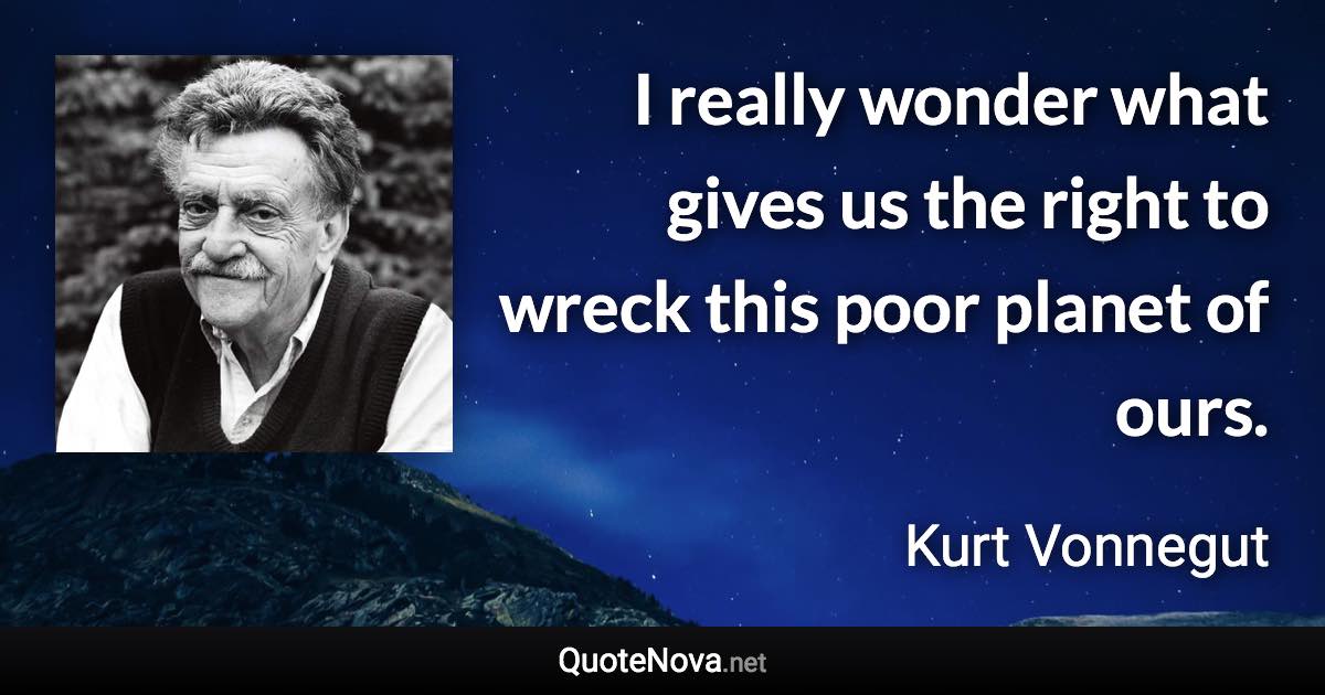 I really wonder what gives us the right to wreck this poor planet of ours. - Kurt Vonnegut quote