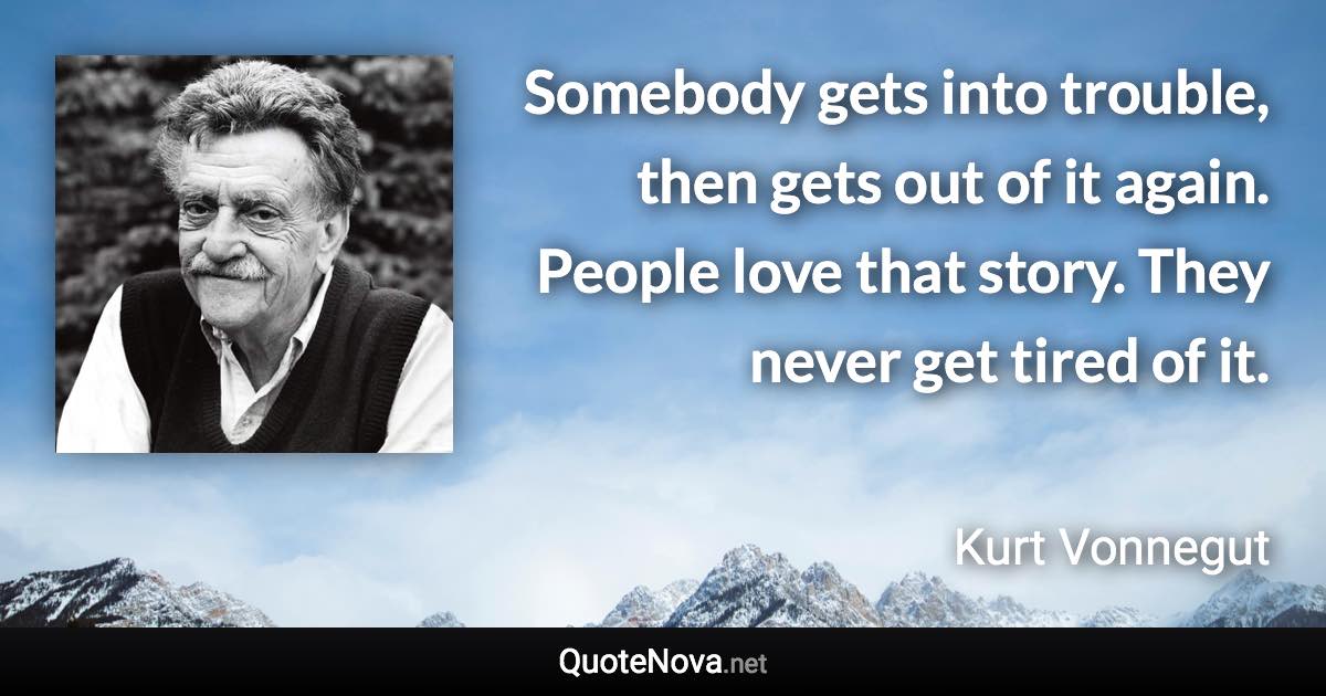 Somebody gets into trouble, then gets out of it again. People love that story. They never get tired of it. - Kurt Vonnegut quote