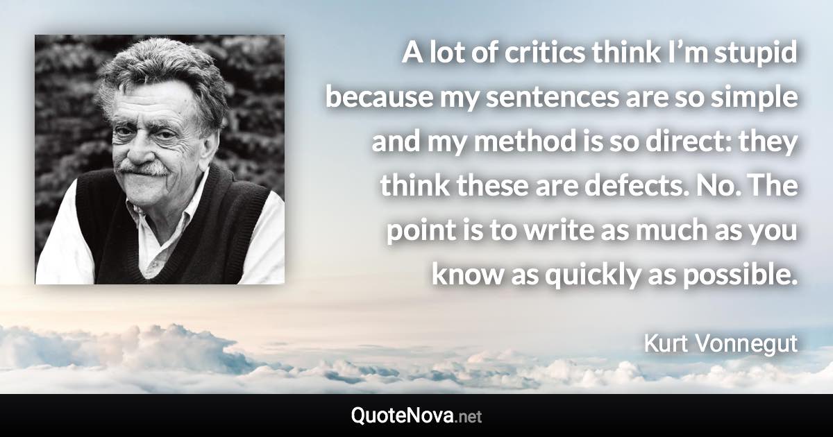 A lot of critics think I’m stupid because my sentences are so simple and my method is so direct: they think these are defects. No. The point is to write as much as you know as quickly as possible. - Kurt Vonnegut quote