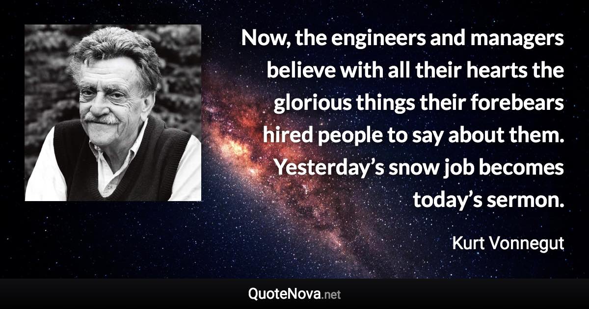 Now, the engineers and managers believe with all their hearts the glorious things their forebears hired people to say about them. Yesterday’s snow job becomes today’s sermon. - Kurt Vonnegut quote