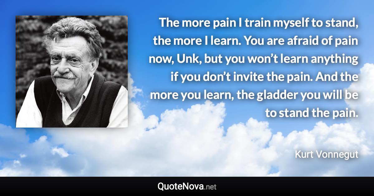 The more pain I train myself to stand, the more I learn. You are afraid of pain now, Unk, but you won’t learn anything if you don’t invite the pain. And the more you learn, the gladder you will be to stand the pain. - Kurt Vonnegut quote