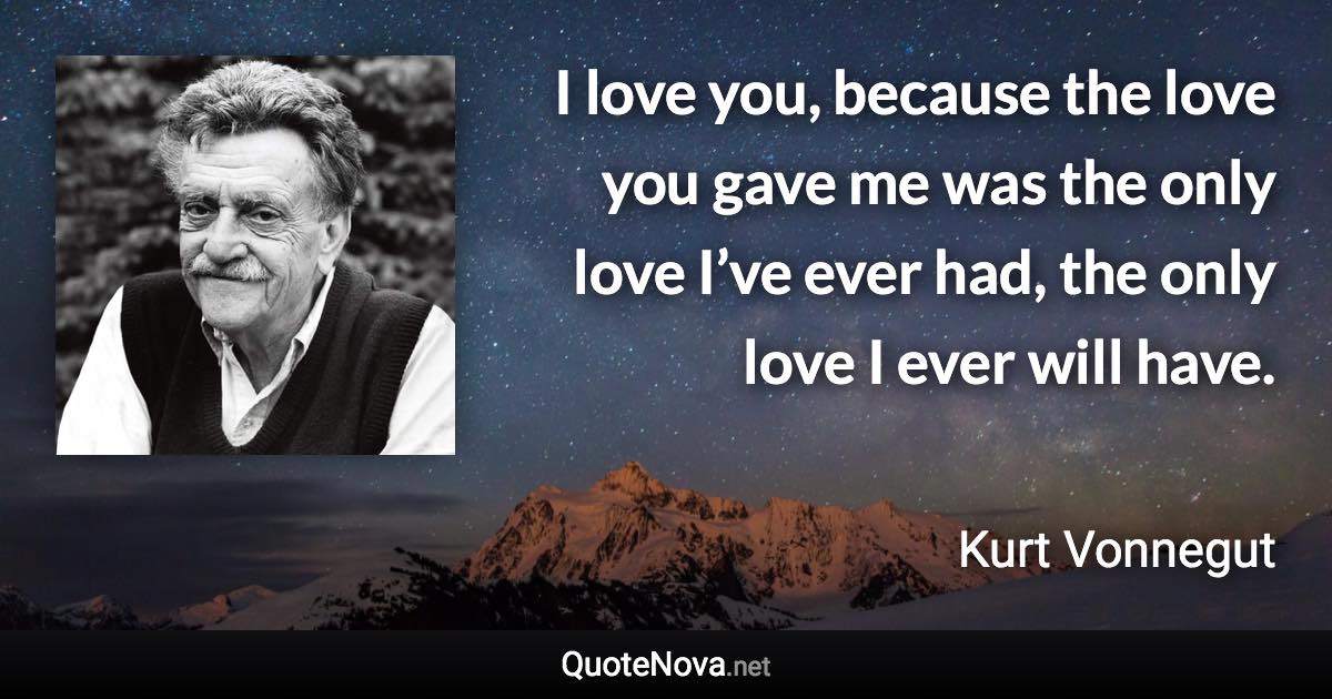 I love you, because the love you gave me was the only love I’ve ever had, the only love I ever will have. - Kurt Vonnegut quote