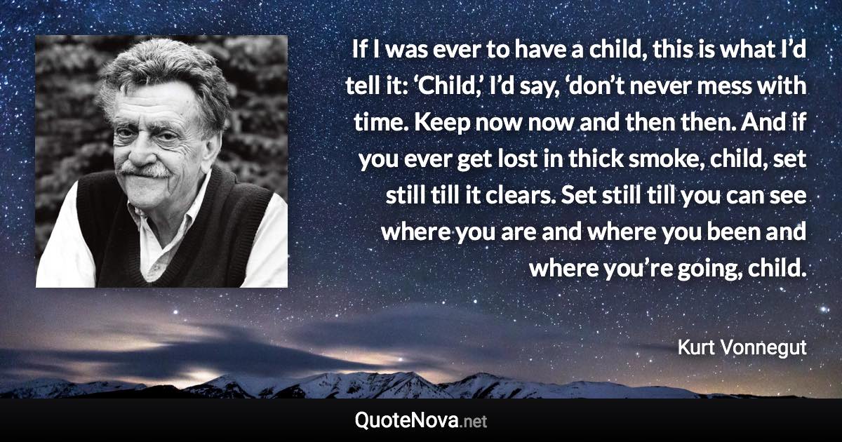 If I was ever to have a child, this is what I’d tell it: ‘Child,’ I’d say, ‘don’t never mess with time. Keep now now and then then. And if you ever get lost in thick smoke, child, set still till it clears. Set still till you can see where you are and where you been and where you’re going, child. - Kurt Vonnegut quote