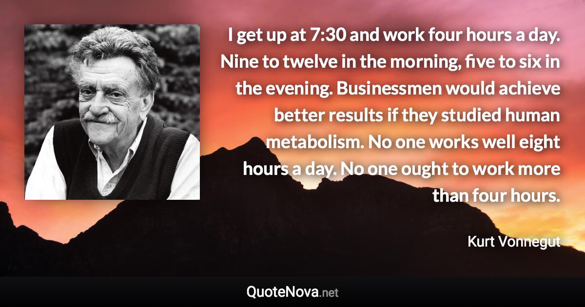 I get up at 7:30 and work four hours a day. Nine to twelve in the morning, five to six in the evening. Businessmen would achieve better results if they studied human metabolism. No one works well eight hours a day. No one ought to work more than four hours. - Kurt Vonnegut quote