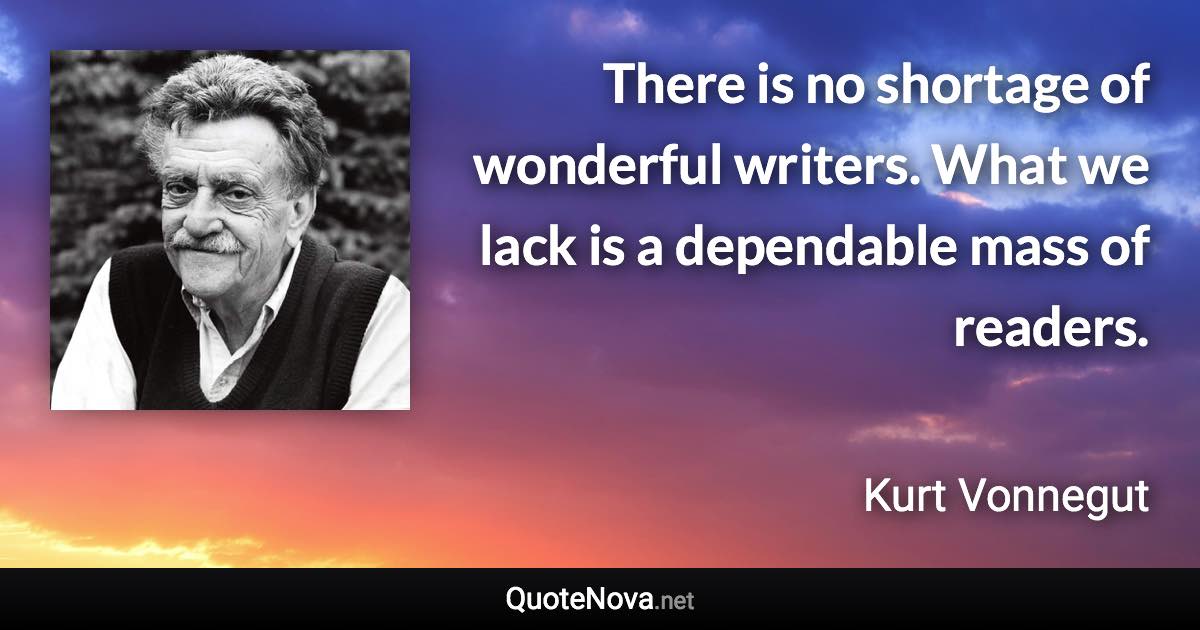 There is no shortage of wonderful writers. What we lack is a dependable mass of readers. - Kurt Vonnegut quote