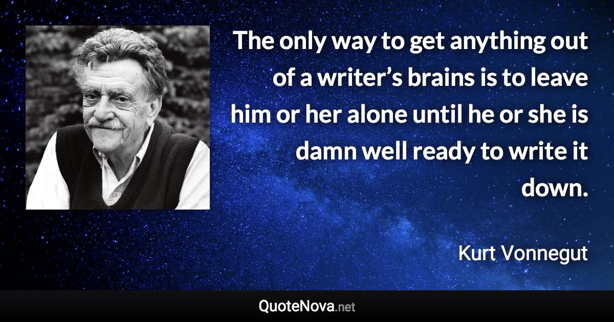 The only way to get anything out of a writer’s brains is to leave him or her alone until he or she is damn well ready to write it down. - Kurt Vonnegut quote