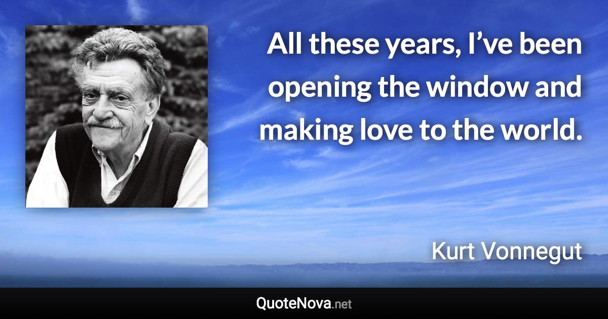 All these years, I’ve been opening the window and making love to the world. - Kurt Vonnegut quote