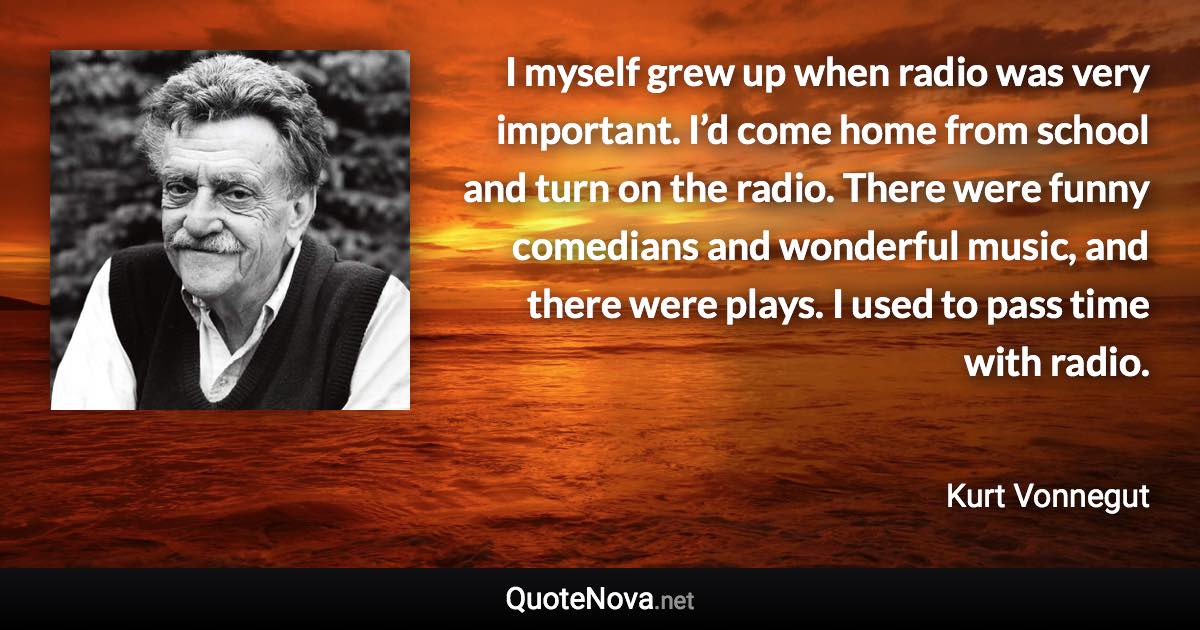 I myself grew up when radio was very important. I’d come home from school and turn on the radio. There were funny comedians and wonderful music, and there were plays. I used to pass time with radio. - Kurt Vonnegut quote