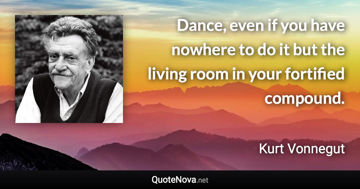 Dance, even if you have nowhere to do it but the living room in your fortified compound. - Kurt Vonnegut quote