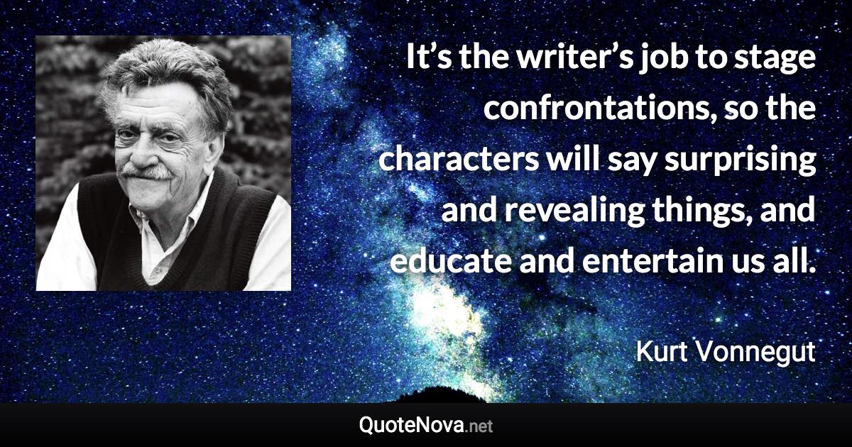 It’s the writer’s job to stage confrontations, so the characters will say surprising and revealing things, and educate and entertain us all. - Kurt Vonnegut quote