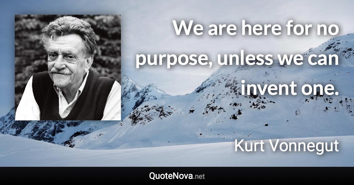 We are here for no purpose, unless we can invent one. - Kurt Vonnegut quote