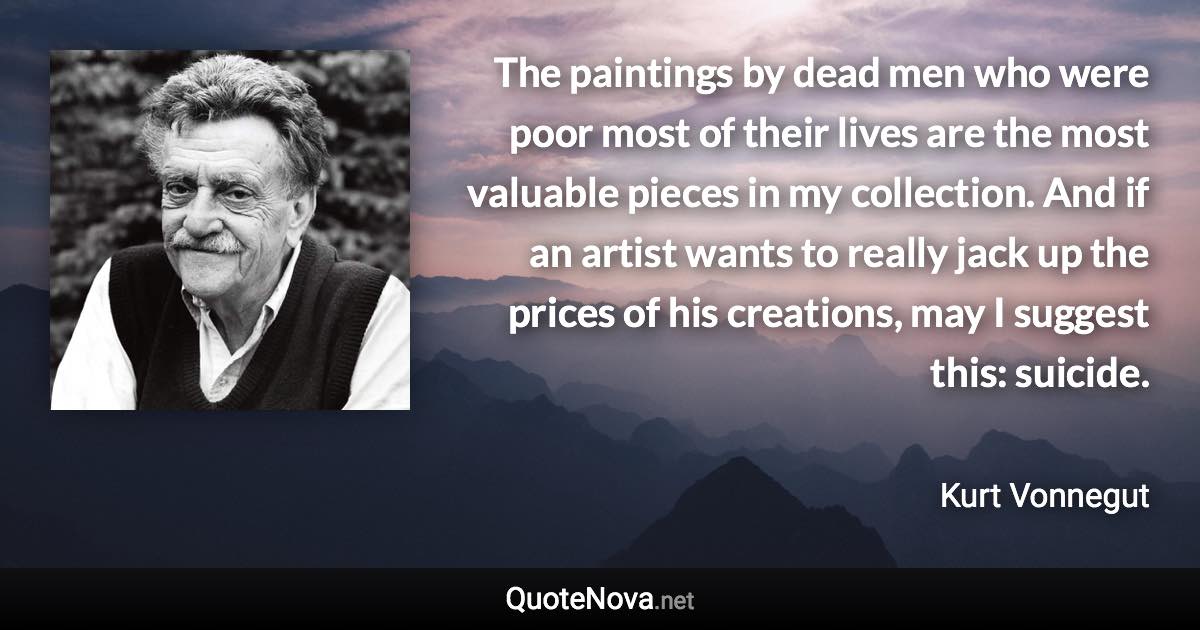 The paintings by dead men who were poor most of their lives are the most valuable pieces in my collection. And if an artist wants to really jack up the prices of his creations, may I suggest this: suicide. - Kurt Vonnegut quote