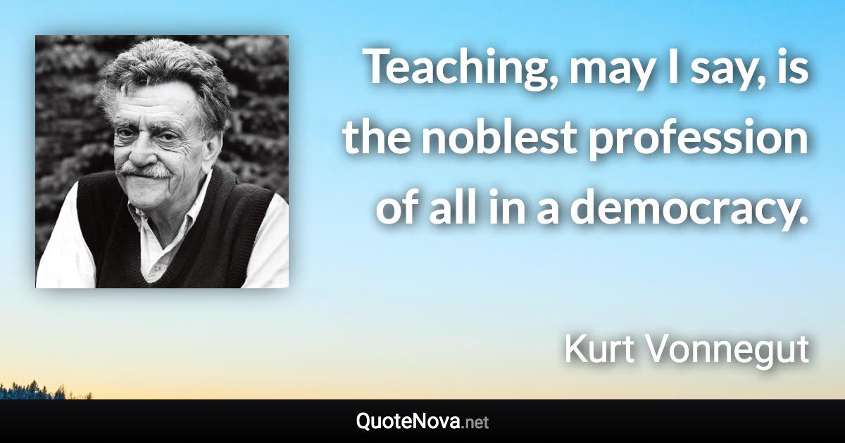 Teaching, may I say, is the noblest profession of all in a democracy. - Kurt Vonnegut quote