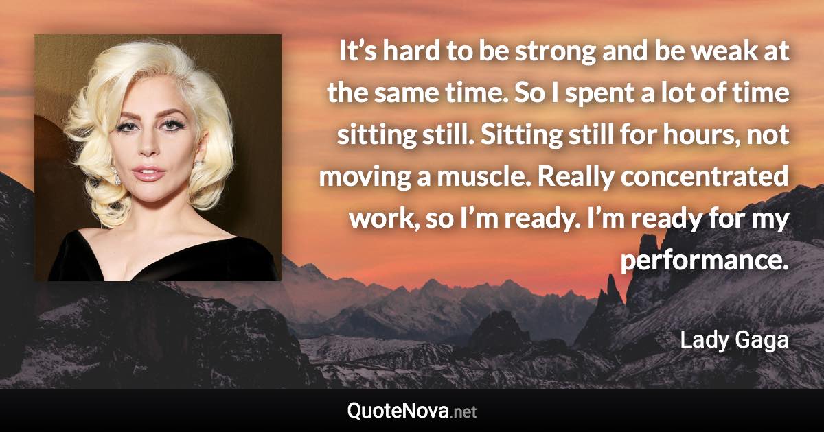 It’s hard to be strong and be weak at the same time. So I spent a lot of time sitting still. Sitting still for hours, not moving a muscle. Really concentrated work, so I’m ready. I’m ready for my performance. - Lady Gaga quote