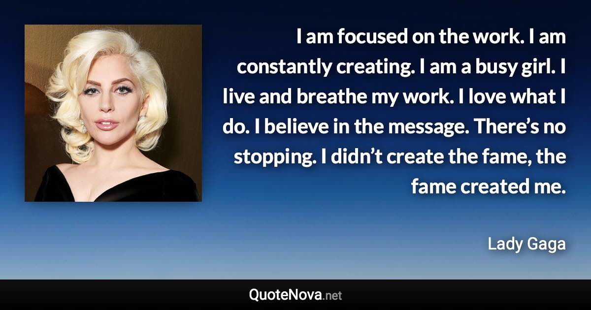 I am focused on the work. I am constantly creating. I am a busy girl. I live and breathe my work. I love what I do. I believe in the message. There’s no stopping. I didn’t create the fame, the fame created me. - Lady Gaga quote