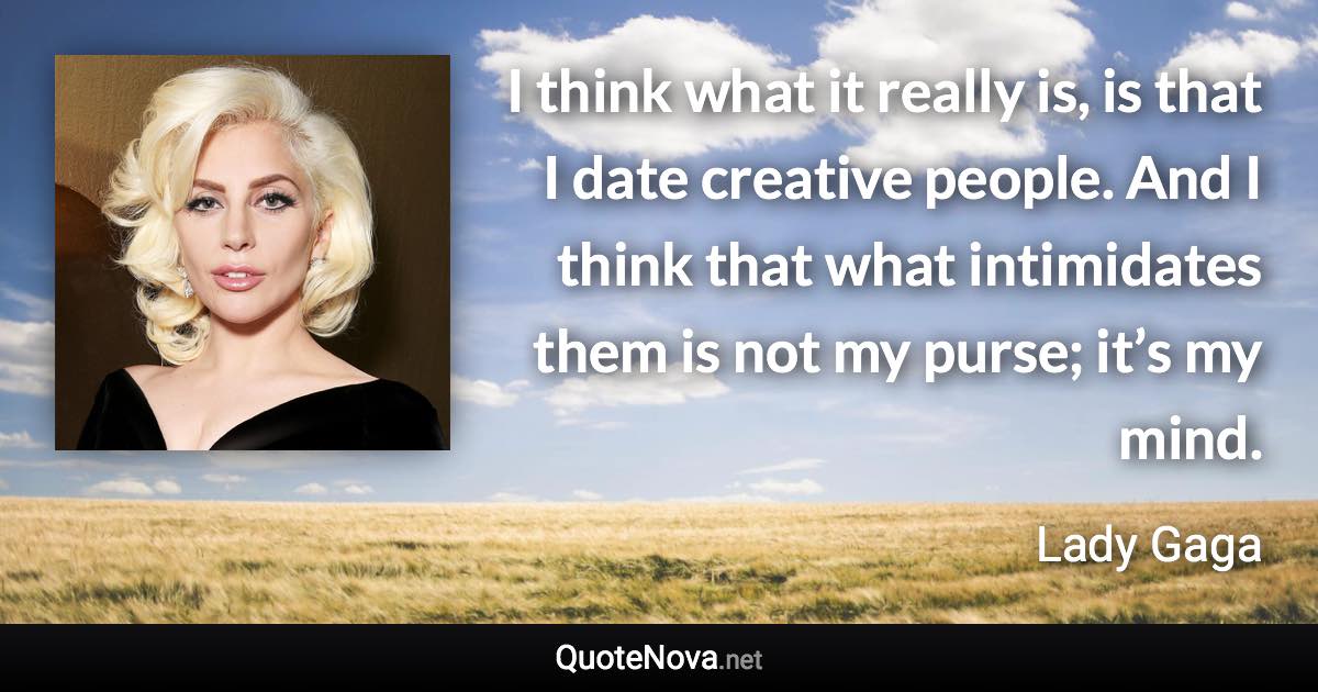 I think what it really is, is that I date creative people. And I think that what intimidates them is not my purse; it’s my mind. - Lady Gaga quote