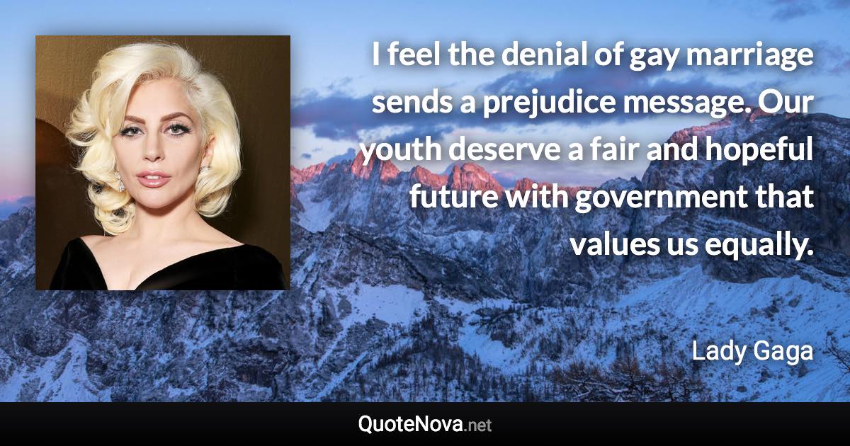 I feel the denial of gay marriage sends a prejudice message. Our youth deserve a fair and hopeful future with government that values us equally. - Lady Gaga quote