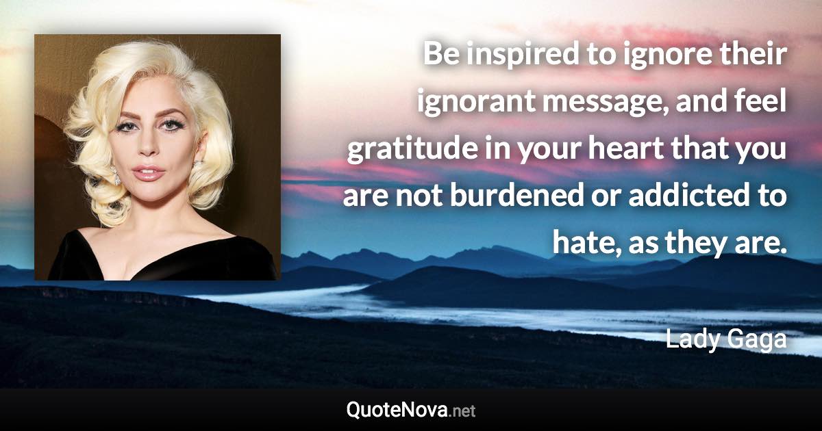 Be inspired to ignore their ignorant message, and feel gratitude in your heart that you are not burdened or addicted to hate, as they are. - Lady Gaga quote