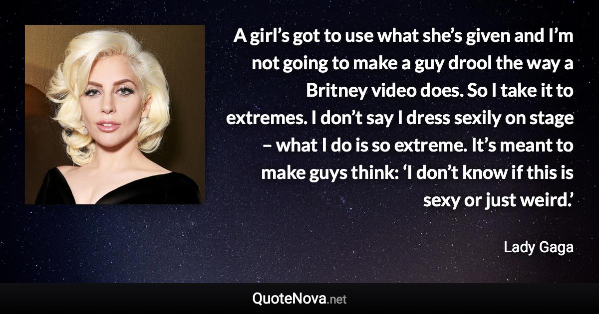 A girl’s got to use what she’s given and I’m not going to make a guy drool the way a Britney video does. So I take it to extremes. I don’t say I dress sexily on stage – what I do is so extreme. It’s meant to make guys think: ‘I don’t know if this is sexy or just weird.’ - Lady Gaga quote