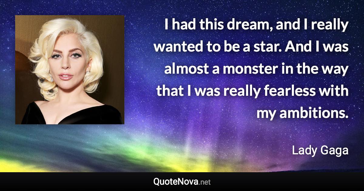 I had this dream, and I really wanted to be a star. And I was almost a monster in the way that I was really fearless with my ambitions. - Lady Gaga quote