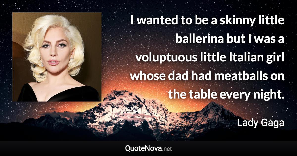 I wanted to be a skinny little ballerina but I was a voluptuous little Italian girl whose dad had meatballs on the table every night. - Lady Gaga quote