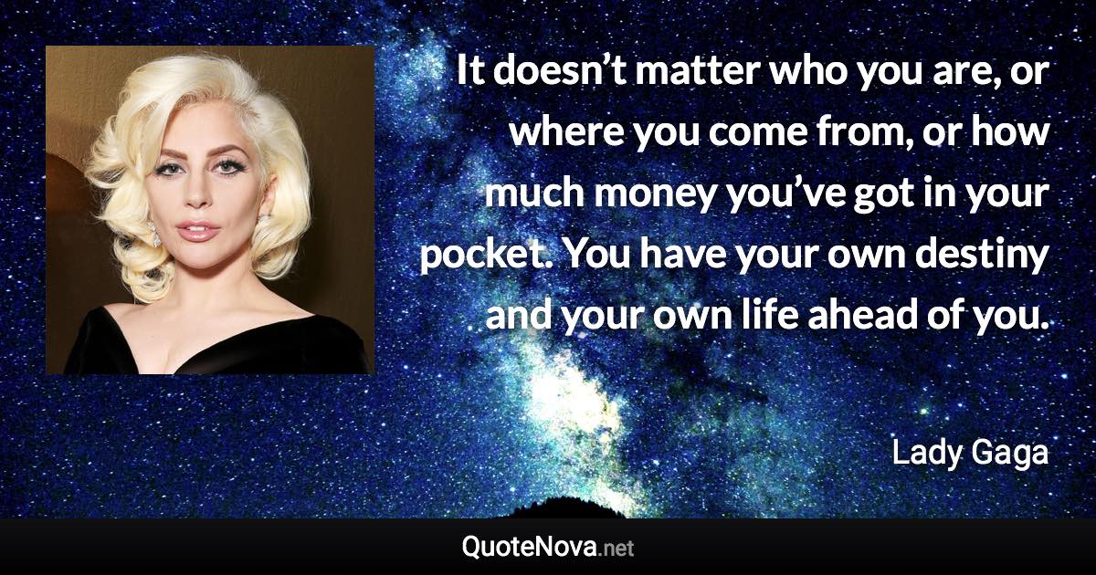 It doesn’t matter who you are, or where you come from, or how much money you’ve got in your pocket. You have your own destiny and your own life ahead of you. - Lady Gaga quote