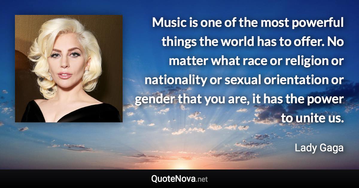 Music is one of the most powerful things the world has to offer. No matter what race or religion or nationality or sexual orientation or gender that you are, it has the power to unite us. - Lady Gaga quote