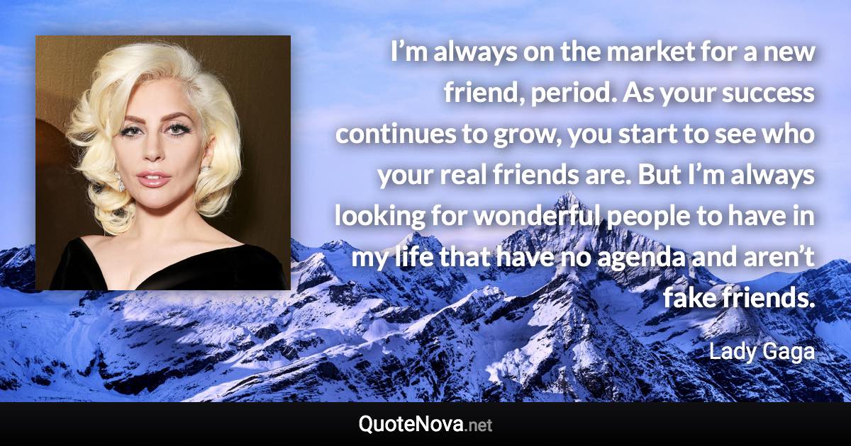 I’m always on the market for a new friend, period. As your success continues to grow, you start to see who your real friends are. But I’m always looking for wonderful people to have in my life that have no agenda and aren’t fake friends. - Lady Gaga quote