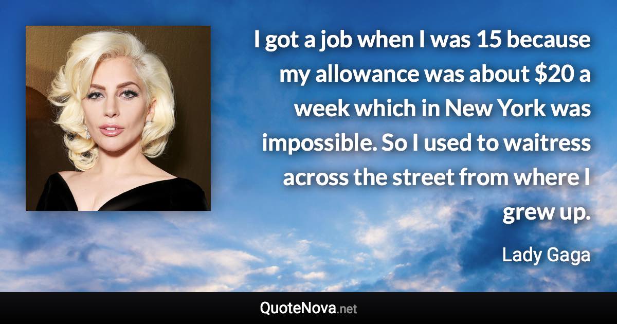 I got a job when I was 15 because my allowance was about $20 a week which in New York was impossible. So I used to waitress across the street from where I grew up. - Lady Gaga quote