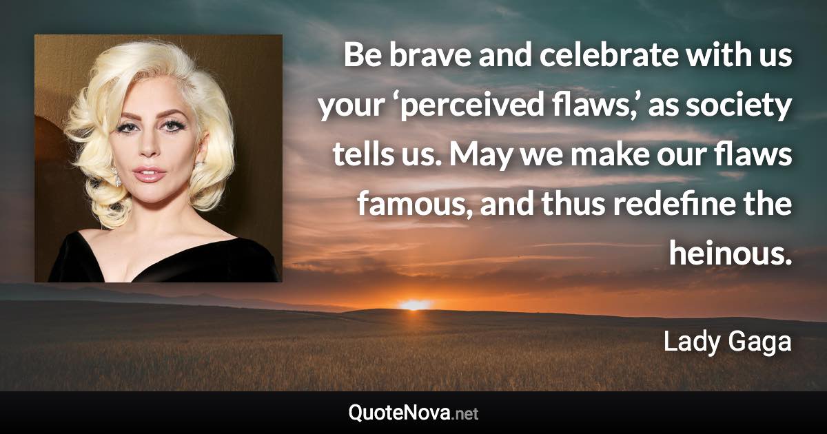 Be brave and celebrate with us your ‘perceived flaws,’ as society tells us. May we make our flaws famous, and thus redefine the heinous. - Lady Gaga quote