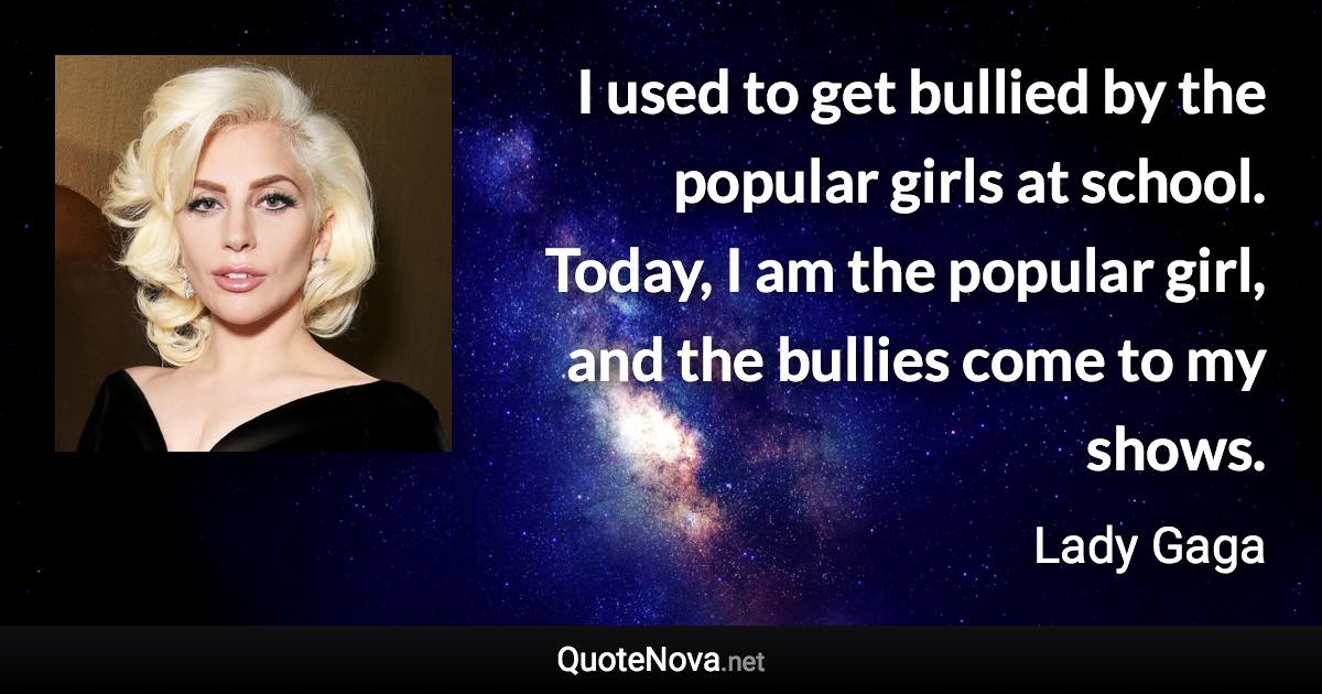 I used to get bullied by the popular girls at school. Today, I am the popular girl, and the bullies come to my shows. - Lady Gaga quote