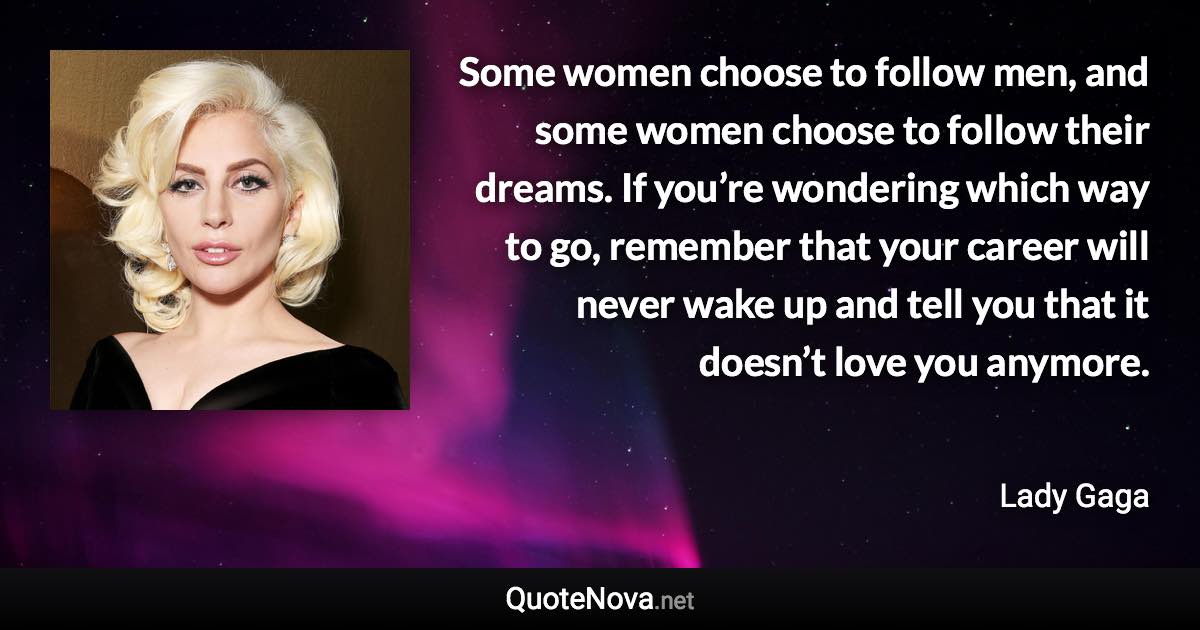 Some women choose to follow men, and some women choose to follow their dreams. If you’re wondering which way to go, remember that your career will never wake up and tell you that it doesn’t love you anymore. - Lady Gaga quote