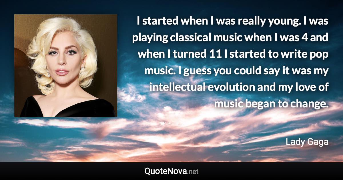 I started when I was really young. I was playing classical music when I was 4 and when I turned 11 I started to write pop music. I guess you could say it was my intellectual evolution and my love of music began to change. - Lady Gaga quote