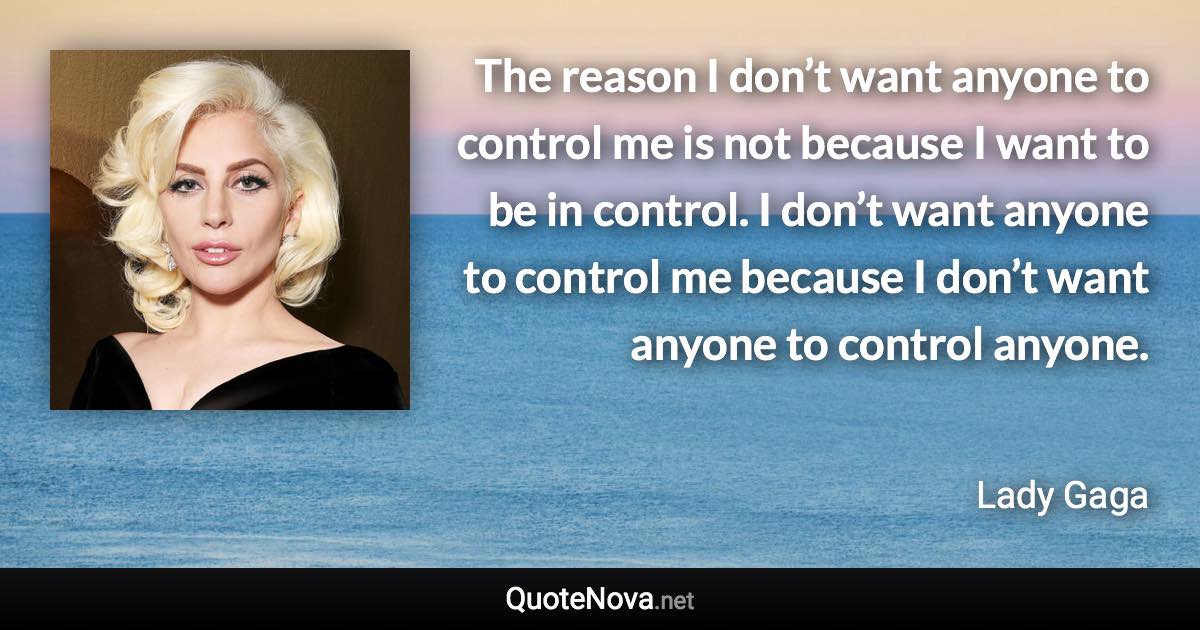 The reason I don’t want anyone to control me is not because I want to be in control. I don’t want anyone to control me because I don’t want anyone to control anyone. - Lady Gaga quote